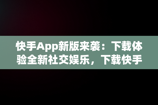 快手App新版来袭：下载体验全新社交娱乐，下载快手2020最新版 