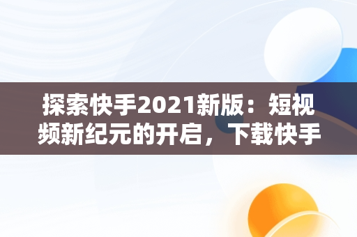 探索快手2021新版：短视频新纪元的开启，下载快手2020新版的 