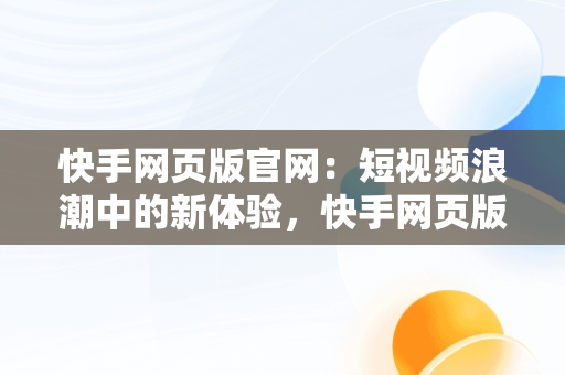 快手网页版官网：短视频浪潮中的新体验，快手网页版官网是什么 