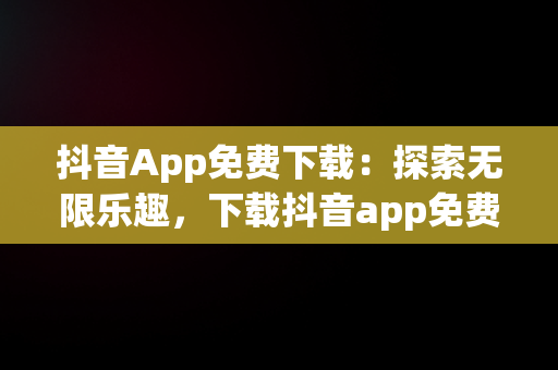 抖音App免费下载：探索无限乐趣，下载抖音app免费下载安装抖音最新版 