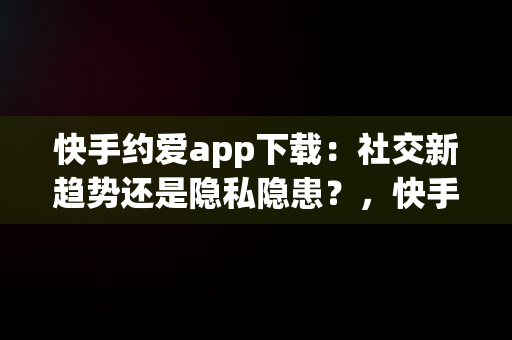 快手约爱app下载：社交新趋势还是隐私隐患？，快手约爱app下载安装 