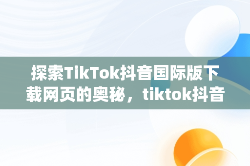 探索TikTok抖音国际版下载网页的奥秘，tiktok抖音国际版app下载 