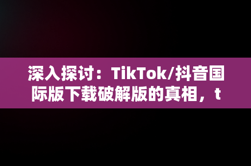 深入探讨：TikTok/抖音国际版下载破解版的真相，tiktok抖音国际版安卓破解版 