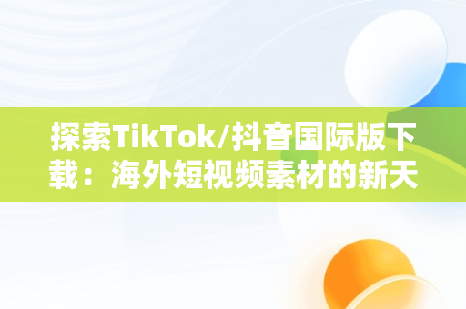 探索TikTok/抖音国际版下载：海外短视频素材的新天地，国际版抖音tiktok下载安装教程 无需root 