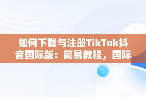 如何下载与注册TikTok抖音国际版：简易教程，国际版抖音tiktok下载安装教程 无需root 