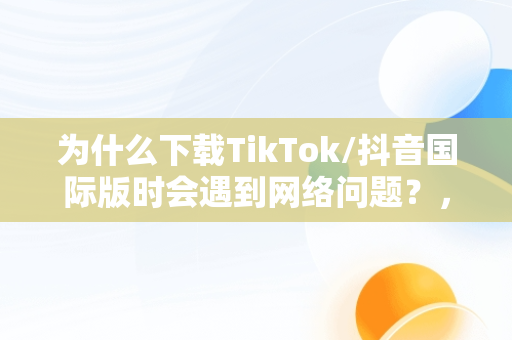 为什么下载TikTok/抖音国际版时会遇到网络问题？，抖音国际版tiktok看不了的解决办法 