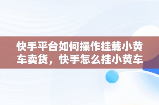 快手平台如何操作挂载小黄车卖货，快手怎么挂小黄车卖货步骤 