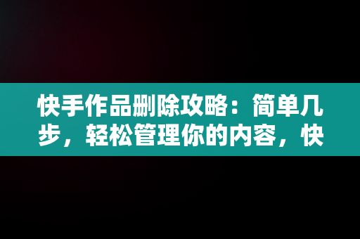 快手作品删除攻略：简单几步，轻松管理你的内容，快手一键删除大量作品 