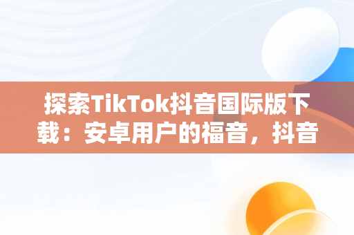 探索TikTok抖音国际版下载：安卓用户的福音，抖音tiktok国际版下载地址 