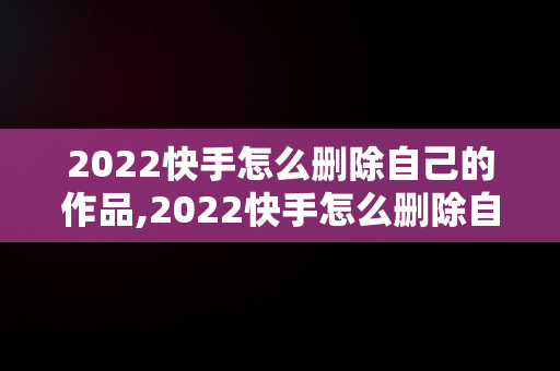 2022快手怎么删除自己的作品,2022快手怎么删除自己的作品视频