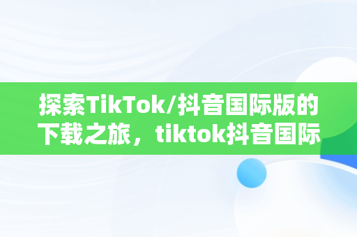 探索TikTok/抖音国际版的下载之旅，tiktok抖音国际版下载海外版安卓 