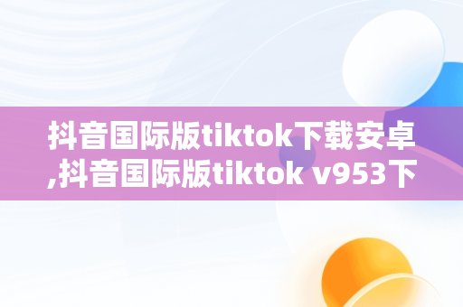 抖音国际版tiktok下载安卓,抖音国际版tiktok v953下载