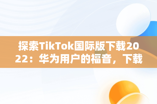 探索TikTok国际版下载2022：华为用户的福音，下载抖音国际版tik tok 