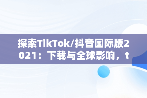 探索TikTok/抖音国际版2021：下载与全球影响，tiktok抖音国际版下载2020 