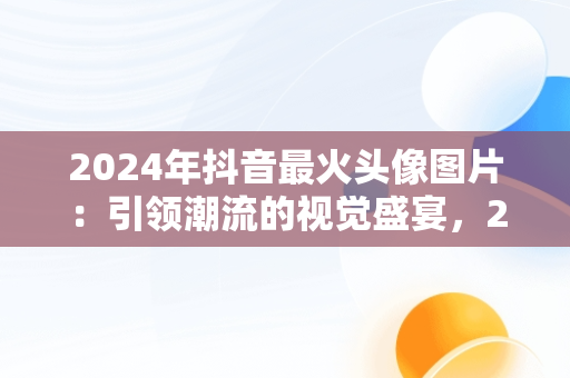 2024年抖音最火头像图片：引领潮流的视觉盛宴，2022年抖音头像 