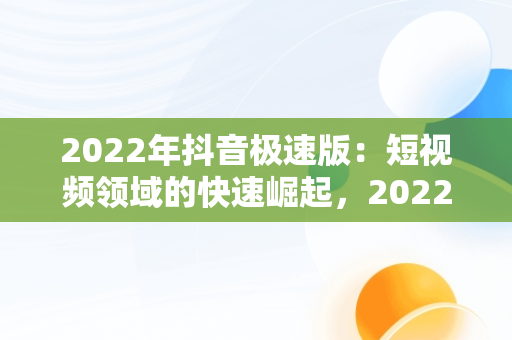 2022年抖音极速版：短视频领域的快速崛起，2022年抖音极速版下载 