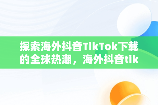 探索海外抖音TikTok下载的全球热潮，海外抖音tiktok下载免费 