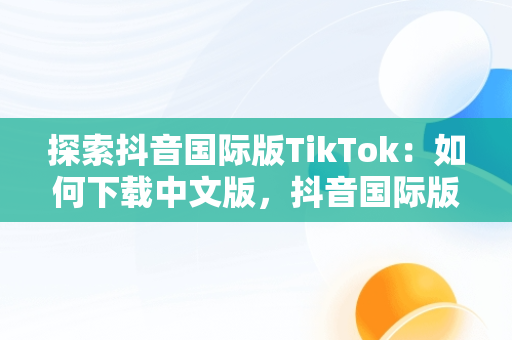 探索抖音国际版TikTok：如何下载中文版，抖音国际版 tiktok1.2.0 