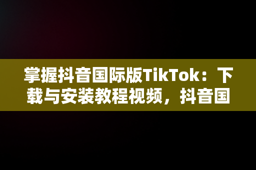 掌握抖音国际版TikTok：下载与安装教程视频，抖音国际版tiktok下载安装教程 安卓 