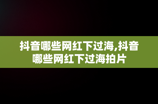 抖音哪些网红下过海,抖音哪些网红下过海拍片