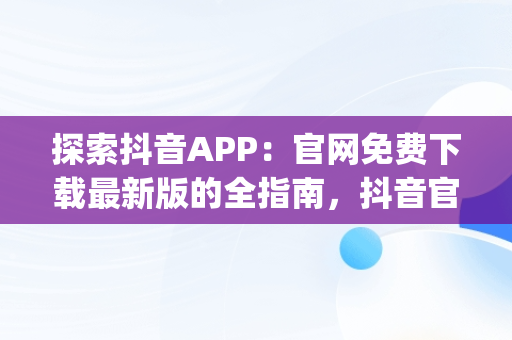 探索抖音APP：官网免费下载最新版的全指南，抖音官方app下载安装最新版 