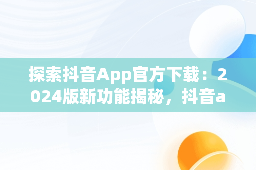 探索抖音App官方下载：2024版新功能揭秘，抖音app官方下载最新版本2024抖音 