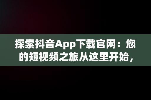 探索抖音App下载官网：您的短视频之旅从这里开始，抖音下载官网下载安 