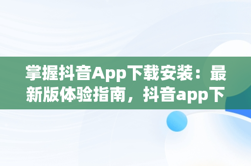 掌握抖音App下载安装：最新版体验指南，抖音app下载安装最新版怎么下载 