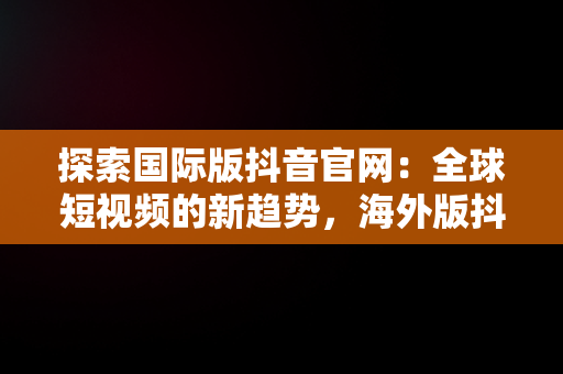 探索国际版抖音官网：全球短视频的新趋势，海外版抖音tiktok下载 