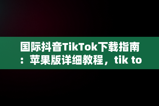 国际抖音TikTok下载指南：苹果版详细教程，tik tok国际抖音安装下载教程苹果版ios安卓版 