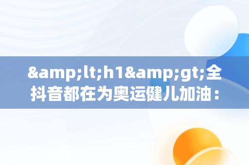&lt;h1&gt;全抖音都在为奥运健儿加油：**与团结的展示&lt;/h1&gt;，奥运健儿抖音的一段话 