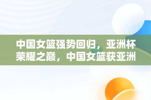 中国女篮强势回归，亚洲杯荣耀之巅，中国女篮获亚洲杯亚军 