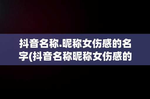 抖音名称.昵称女伤感的名字(抖音名称昵称女伤感的名字大全)
