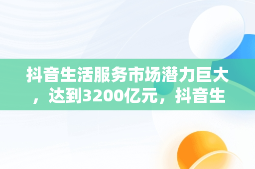 抖音生活服务市场潜力巨大，达到3200亿元，抖音生活服务类 