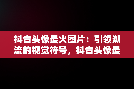 抖音头像最火图片：引领潮流的视觉符号，抖音头像最火图片2020 