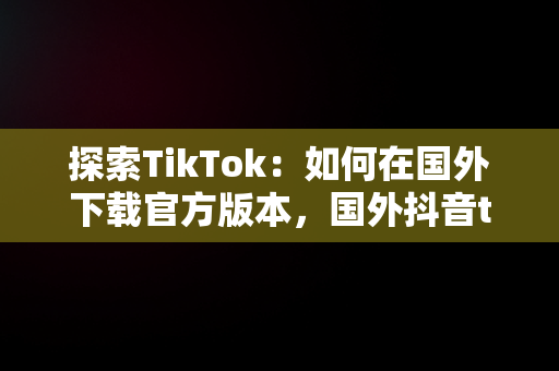 探索TikTok：如何在国外下载官方版本，国外抖音tiktokios下载 