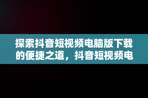 探索抖音短视频电脑版下载的便捷之道，抖音短视频电脑版下载不了 