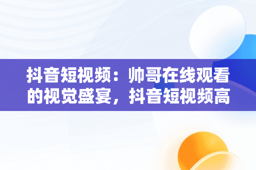 抖音短视频：帅哥在线观看的视觉盛宴，抖音短视频****观看 