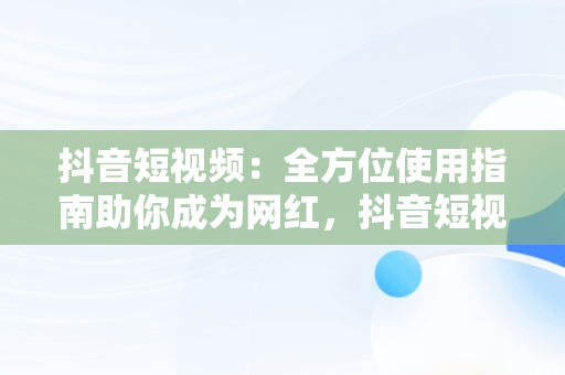 抖音短视频：全方位使用指南助你成为网红，抖音短视频在线版 