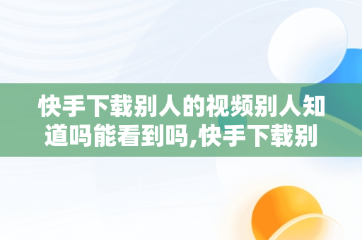 快手下载别人的视频别人知道吗能看到吗,快手下载别人的视频别人知道吗