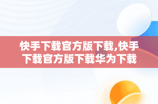 快手下载官方版下载,快手下载官方版下载华为下载