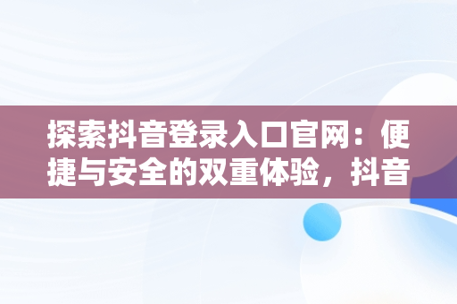探索抖音登录入口官网：便捷与安全的双重体验，抖音官网登录注册入口 