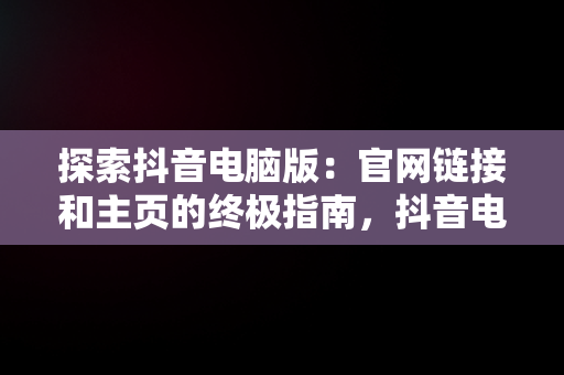 探索抖音电脑版：官网链接和主页的终极指南，抖音电脑网页版正式上线 