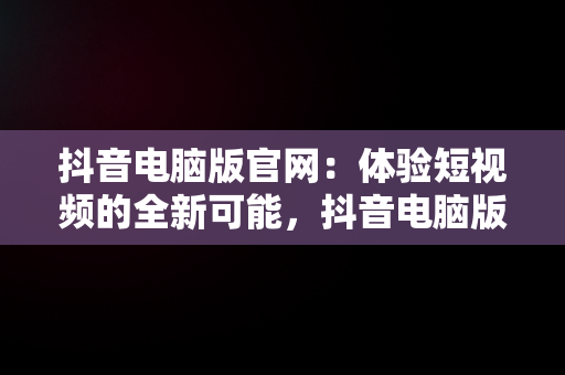 抖音电脑版官网：体验短视频的全新可能，抖音电脑版官网网站下载 