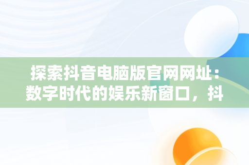 探索抖音电脑版官网网址：数字时代的娱乐新窗口，抖音电脑版官网网站 