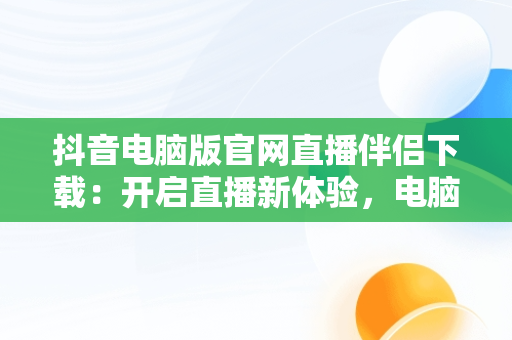 抖音电脑版官网直播伴侣下载：开启直播新体验，电脑上抖音直播伴侣怎么下载 