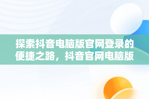 探索抖音电脑版官网登录的便捷之路，抖音官网电脑版登录 