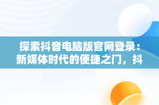 探索抖音电脑版官网登录：新媒体时代的便捷之门，抖音电脑官方网站登录 