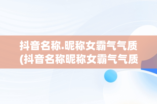 抖音名称.昵称女霸气气质(抖音名称昵称女霸气气质两个字)