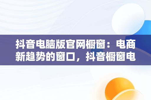 抖音电脑版官网橱窗：电商新趋势的窗口，抖音橱窗电脑端管理平台 